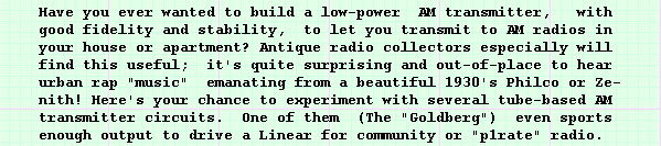 Have you ever wanted to build a low-power AM transmitter,  with
good fidelity and stability, to let you transmit to AM radios in 
your house or apartment? Antique radio collectors especially will 
find this useful; it's quite surprising and out-of-place to hear 
urban rap "music" emanating from a beautiful 1930's Philco or Ze-
nith! Here's your chance to experiment with several tube-based AM 
transmitter circuits. One of them (The "Goldberg") even sports 
enough output to drive a Linear for community or "p1rate" radio.